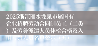 2025浙江丽水龙泉市属国有企业招聘劳动合同制员工（二类）及劳务派遣人员体检合格及入围考察人员名单公示（五）