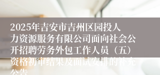 2025年吉安市吉州区园投人力资源服务有限公司面向社会公开招聘劳务外包工作人员（五）资格初审结果及面试安排的补充公告