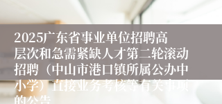 2025广东省事业单位招聘高层次和急需紧缺人才第二轮滚动招聘（中山市港口镇所属公办中小学）直接业务考核等有关事项的公告