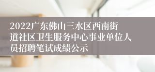 2022广东佛山三水区西南街道社区卫生服务中心事业单位人员招聘笔试成绩公示