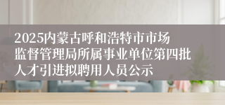 2025内蒙古呼和浩特市市场监督管理局所属事业单位第四批人才引进拟聘用人员公示