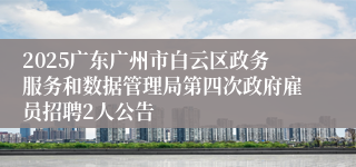 2025广东广州市白云区政务服务和数据管理局第四次政府雇员招聘2人公告