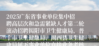 2025广东省事业单位集中招聘高层次和急需紧缺人才第二轮滚动招聘揭阳市卫生健康局、普宁市卫生健康局、揭西县卫生健康局属下事业单位直接业务考核公告