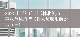 2025上半年广西玉林北流市事业单位招聘工作人员聘用前公示(三)