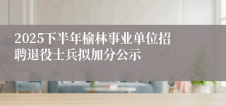 2025下半年榆林事业单位招聘退役士兵拟加分公示