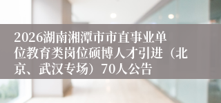 2026湖南湘潭市市直事业单位教育类岗位硕博人才引进（北京、武汉专场）70人公告