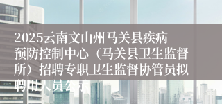 2025云南文山州马关县疾病预防控制中心（马关县卫生监督所）招聘专职卫生监督协管员拟聘用人员公示