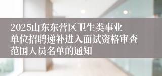 2025山东东营区卫生类事业单位招聘递补进入面试资格审查范围人员名单的通知