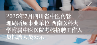 2025年7月四川省中医药管理局所属事业单位 西南医科大学附属中医医院考核招聘工作人员拟聘人员公示