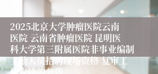 2025北京大学肿瘤医院云南医院 云南省肿瘤医院 昆明医科大学第三附属医院非事业编制工勤人员招聘现场资格 复审工作安排的公告