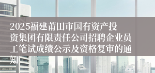 2025福建莆田市国有资产投资集团有限责任公司招聘企业员工笔试成绩公示及资格复审的通知