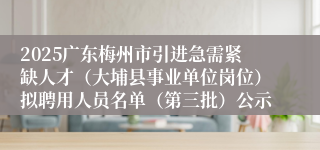 2025广东梅州市引进急需紧缺人才（大埔县事业单位岗位）拟聘用人员名单（第三批）公示