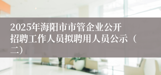 2025年海阳市市管企业公开招聘工作人员拟聘用人员公示（二）