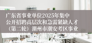 广东省事业单位2025年集中公开招聘高层次和急需紧缺人才（第二轮）潮州市潮安考区事业单位直接业务考核等有关事项公告（教育、卫健岗位除外）