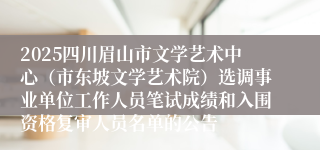2025四川眉山市文学艺术中心（市东坡文学艺术院）选调事业单位工作人员笔试成绩和入围资格复审人员名单的公告