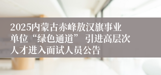 2025内蒙古赤峰敖汉旗事业单位“绿色通道” 引进高层次人才进入面试人员公告