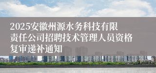 2025安徽州源水务科技有限责任公司招聘技术管理人员资格复审递补通知