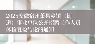 2025安徽宿州萧县乡镇（街道）事业单位公开招聘工作人员体检复检结论的通知