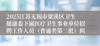 2025江苏无锡市梁溪区卫生健康委下属医疗卫生事业单位招聘工作人员（普通类第二批）拟聘用人员公示
