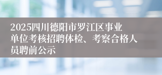 2025四川德阳市罗江区事业单位考核招聘体检、考察合格人员聘前公示