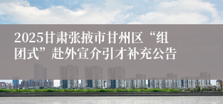 2025甘肃张掖市甘州区“组团式”赴外宣介引才补充公告
