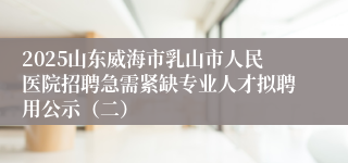 2025山东威海市乳山市人民医院招聘急需紧缺专业人才拟聘用公示（二）
