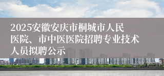 2025安徽安庆市桐城市人民医院、市中医医院招聘专业技术人员拟聘公示