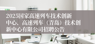 2025国家高速列车技术创新中心、高速列车（青岛）技术创新中心有限公司招聘公告