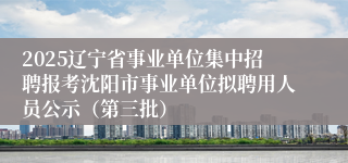 2025辽宁省事业单位集中招聘报考沈阳市事业单位拟聘用人员公示(第三批)