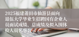 2025福建莆田市仙游县面向退伍大学毕业生招聘国有企业人员面试成绩、总成绩及拟入围体检人员名单公示