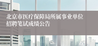 北京市医疗保障局所属事业单位招聘笔试成绩公告