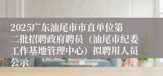 2025广东汕尾市市直单位第二批招聘政府聘员（汕尾市纪委工作基地管理中心）拟聘用人员公示