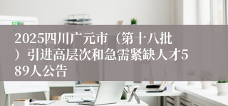 2025四川广元市(第十八批)引进高层次和急需紧缺人才589人公告