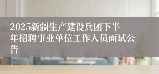 2025新疆生产建设兵团下半年招聘事业单位工作人员面试公告