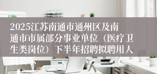 2025江苏南通市通州区及南通市市属部分事业单位（医疗卫生类岗位）下半年招聘拟聘用人员公示