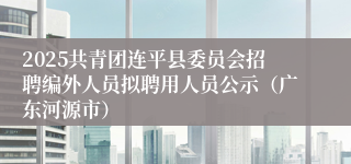2025共青团连平县委员会招聘编外人员拟聘用人员公示（广东河源市）
