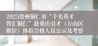 2025贵州铜仁市“千名英才智汇铜仁”赴重庆引才（万山区职位）体检合格人员公示及考察公告（第三批）