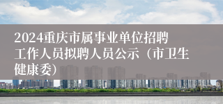2024重庆市属事业单位招聘工作人员拟聘人员公示（市卫生健康委）