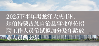 2025下半年黑龙江大庆市杜尔伯特蒙古族自治县事业单位招聘工作人员笔试拟加分及年龄放宽人员的公示