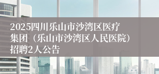 2025四川乐山市沙湾区医疗集团(乐山市沙湾区人民医院)招聘2人公告
