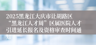 2025黑龙江大庆市让胡路区“黑龙江人才周”区属医院人才引进延长报名及资格审查时间通知