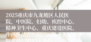 2025重庆市九龙坡区人民医院、中医院、妇幼、疾控中心、精神卫生中心、重庆建设医院、中西医结合医院、高新区人民医院考核招聘85人公告