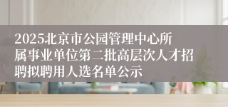 2025北京市公园管理中心所属事业单位第二批高层次人才招聘拟聘用人选名单公示
