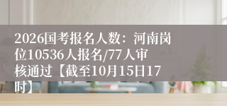 2026国考报名人数：河南岗位10536人报名/77人审核通过【截至10月15日17时】