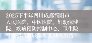 2025下半年四川成都简阳市人民医院、中医医院、妇幼保健院、疾病预防控制中心、卫生院考核招聘高层次人才28人公告