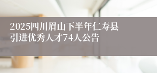 2025四川眉山下半年仁寿县引进优秀人才74人公告
