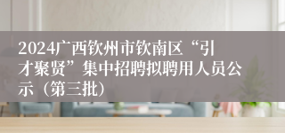 2024广西钦州市钦南区“引才聚贤”集中招聘拟聘用人员公示（第三批）