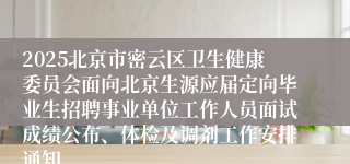 2025北京市密云区卫生健康委员会面向北京生源应届定向毕业生招聘事业单位工作人员面试成绩公布、体检及调剂工作安排通知