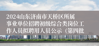 2024山东济南市天桥区所属事业单位招聘初级综合类岗位工作人员拟聘用人员公示（第四批）