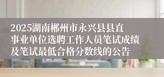 2025湖南郴州市永兴县县直事业单位选聘工作人员笔试成绩及笔试最低合格分数线的公告